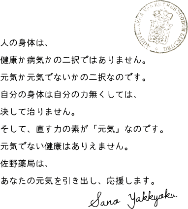 人の身体は、 健康か病気かの二択ではありません。 元気か元気でないかの二択なのです。 自分の身体は自分の力無くしては、 決して治りません。 そして、直す力の素が「元気」なのです。 元気でない健康はありえません。 佐野薬局は、 あなたの元気を引き出し、応援します。Sano Yakkyoku